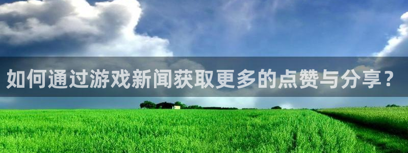 奇亿娱乐代理登陆：如何通过游戏新闻获取更多的点赞与分享？