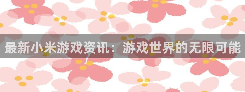 手机版奇亿娱乐客户端下载：最新小米游戏资讯：游戏世界的无限可
